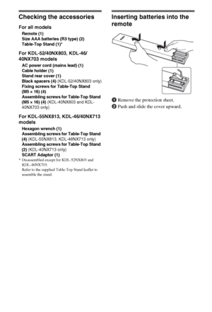 Page 44GB
Checking the accessories
For all models
Remote (1)
Size AAA batteries (R3 type) (2)
Table-Top Stand (1)*
For KDL-52/40NX803, KDL-46/
40NX703 models
AC power cord (mains lead) (1)
Cable holder (1)
Stand rear cover (1)
Black spacers (4)
 (KDL-52/40NX803 only)
Fixing screws for Table-Top Stand 
(M5 × 16) (4)
Assembling screws for Table-Top Stand 
(M5 × 16) (4)
 (KDL-40NX803 and KDL-
40NX703 only)
For KDL-55NX813, KDL-46/40NX713 
models
Hexagon wrench (1)
Assembling screws for Table-Top Stand 
(4)...