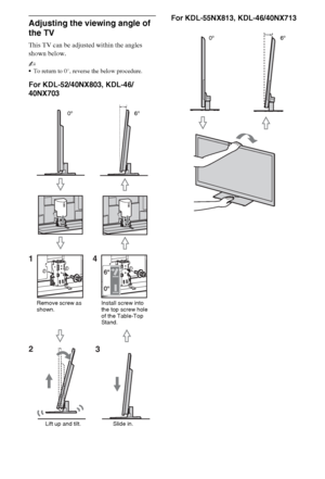 Page 66GB
Adjusting the viewing angle of 
the TV 
This TV can be adjusted within the angles 
shown below.
~
To return to 0°, reverse the below procedure.
For KDL-52/40NX803, KDL-46/
40NX703For KDL-55NX813, KDL-46/40NX713
14
23
Remove screw as 
shown.6º 0º
Install screw into 
the top screw hole 
of the Table-Top 
Stand.
Slide in. Lift up and tilt.
6º 0º
 