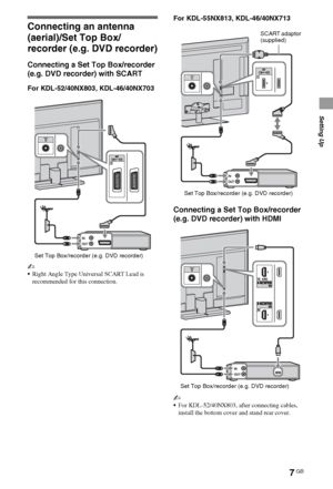 Page 77GB
Setting Up
Connecting an antenna 
(aerial)/Set Top Box/
recorder (e.g. DVD recorder)
Connecting a Set Top Box/recorder 
(e.g. DVD recorder) with SCART
For KDL-52/40NX803, KDL-46/40NX703
~
Right Angle Type Universal SCART Lead is 
recommended for this connection.
For KDL-55NX813, KDL-46/40NX713
Connecting a Set Top Box/recorder 
(e.g. DVD recorder) with HDMI
~
For KDL-52/40NX803, after connecting cables, 
install the bottom cover and stand rear cover.
Set Top Box/recorder (e.g. DVD recorder)
Set Top...