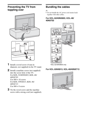 Page 88GB
Preventing the TV from 
toppling over
1Install a wood screw (4 mm in 
diameter, not supplied) in the TV stand.
2Install a machine screw (not supplied) 
into the screw hole of the TV.
For KDL-52/40NX803, KDL-46/
40NX703 
Use M4 × 16 screw
For KDL-55NX813, KDL-46/
40NX713
Use M4 × 8 screw
3Tie the wood screw and the machine 
screw with a strong cord (not supplied).
Bundling the cables
~
Do not bundle the AC power cord (mains lead) 
together with other cables.
For KDL-52/40NX803, KDL-46/
40NX703
For...