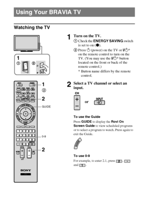 Page 2020
D:\Cmengs JOB\SONY TV\SY0263_W4\Group W4\0401111\4270401111\US04SAF.fm
KDL-60/55/46NX720/55/46HX820/XBR-55/46HX929
4-270-401-11(1)
Watching the TV
Using Your BRAVIA TV
1Turn on the TV.
1Check the ENERGY SAVING switch 
is set to on (z).
2Press 1 (power) on the TV or I/1* 
on the remote control to turn on the 
TV. (You may use the I/1* button 
located on the front or back of the 
remote control.)
* Button name differs by the remote 
control.
2Select a TV channel or select an 
input.
To use the Guide...