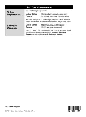 Page 36For Your Convenience
Online
Registration:Be sure to register your TV.
United States
Canadahttp://productregistration.sony.com
http://www.SonyStyle.ca/registration
Software 
Updates:
Your TV is capable of receiving software updates. For the 
latest information about software updates for your TV, visit:
United States
Canadahttp://www.sony.com/tvsupport
http://www.sony.ca/support
NOTE: If your TV is connected to the Internet, you can check 
for software updates by selecting Settings, Product 
Support and...