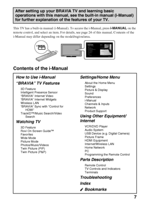 Page 7D:\Cmengs JOB\SONY TV\SY0263_W4\Group
W4\4270401111\0401111\US01TOC.fm
KDL-60/55/46NX720/55/46HX820/XBR-55/46HX929
4-270-401-11(1)
7
This TV has a built-in manual (i-Manual). To access the i-Manual, press i-MANUAL on the 
remote control, and select an item. For details, see page 24 of this manual. Contents of the 
i-Manual may differ depending on the model/region/area.
Contents of the i-Manual
After setting up your BRAVIA TV and learning basic 
operations with this manual, see the built-in manual...