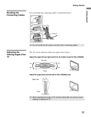 Page 17Getting Started
17
Getting Started
Bundling the 
Connecting CablesYou can bundle the connecting cables as illustrated below.
Adjusting the 
Viewing Angle of the 
TVThis TV can be adjusted within the angles shown below.
Do not bundle the AC power cord with other connecting cables.
1
2
3
When adjusting the angle or tilt, hold the stand with one hand to avoid 
slipping or tipping the TV.
Adjust the angle left and right (swivel for all models except for KDL-23S2000)
Top view
Front15° 15°
15° 15°
Adjust the...