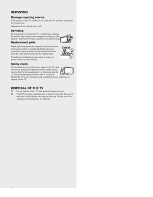 Page 88
SERVICING
Damage requiring service If the surface of the TV cracks, do not touch the TV until you unplug the 
AC power cord.
Otherwise electric shock may result.
ServicingDo not attempt to service the TV yourself since opening 
the cabinet may expose you to dangerous voltage or other 
hazards.  Refer all servicing to qualified service personnel.
Replacement parts
When replacement parts are required, be sure the service 
technician certifies in writing that he/she has used 
replacement parts specified...