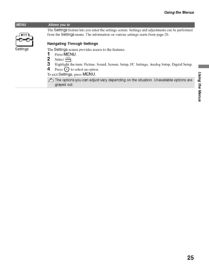 Page 25Using the Menus
25
Using the Menus
SettingsThe Settings feature lets you enter the settings screen. Settings and adjustments can be performed 
from the Settings menu. The information on various settings starts from page 26.
Navigating Through Settings
The Settings screen provides access to the features:
1Press MENU.
2Select .
3Highlight the item: Picture, Sound, Screen, Setup, PC Settings, Analog Setup, Digital Setup.
4Press   to select an option.
To  e x i t  Settings, press 
MENU.
The options you can...