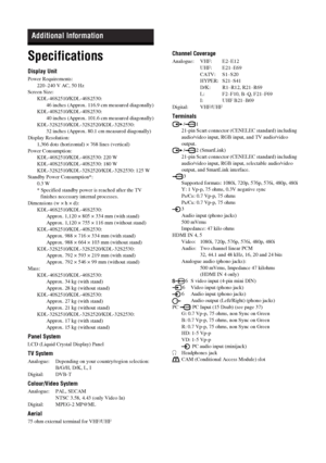Page 36
36 GB
KDL-46/40/32/26S20002-670-908- 43(1)
Specifications
Display Unit
Power Requirements:
220–240 V AC, 50 Hz
Screen Size: KDL-46S2510 /KDL-46S2530:
46 inches (Approx. 116.9 cm measured diagonally)
KDL-40S2510 /KDL-40S2530:
40 inches (Approx. 101.6 cm measured diagonally)
KDL-32S2510 /KDL-32S2520/KDL-32S2530:
32 inches (Approx. 80.1 cm measured diagonally)
Display Resolution: 1,366 dots (horizontal) × 768 lines (vertical)
Power Consumption: KDL-46S2510 /KDL-46S2530: 220 W
KDL-40S2510 /KDL-40S2530: 180...