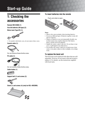 Page 44 GB
Start-up Guide
1: Checking the 
accessories
Remote RM-ED006 (1)
Size AA batteries (R6 type) (2)
Mains lead (Type BF) (1)
 For models with ferrite cores, do not remove these cores.
Coaxial cable (1)
PC cable (1)
Cable holder (1)
Support belt (1) and screws (2)
Stand (1) and screws (4) (only for KDL-40X2000)
To insert batteries into the remote
Notes
 Observe the correct polarity when inserting batteries.
 Do not use different types of batteries together or mix old 
and new batteries.
 Dispose of...