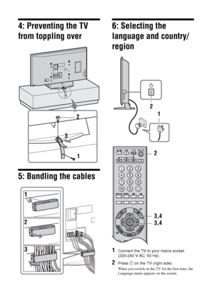 Page 66 GB
4: Preventing the TV 
from toppling over
5: Bundling the cables
6: Selecting the 
language and country/
region
1Connect the TV to your mains socket 
(220-240 V AC, 50 Hz).
2Press 1 on the TV (right side).
When you switch on the TV for the first time, the 
Language menu appears on the screen.
2
3
11 2
3,4
3,4 2
 