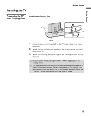 Page 15Getting Started
15
Getting StartedInstalling the TV
Preventing the TV 
from Toppling OverAttaching the Support Belt
1Screw the support belt (supplied) to the TV stand with a wood screw 
(supplied).
2Attach the support belt to the stand with the securing screw (supplied) 
using a coin, etc.
3Adjust the length by pulling the support belt toward you while holding 
the stand.
Be sure to take measures to prevent the TV from toppling over and 
causing injury.
The supplied wood screw may not be used depending...