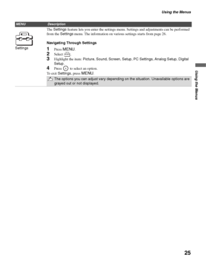 Page 25Using the Menus
25
Using the Menus
SettingsThe Settings feature lets you enter the settings menu. Settings and adjustments can be performed 
from the Settings menu. The information on various settings starts from page 26.
Navigating Through Settings1Press MENU.
2Select .
3Highlight the item: Picture, Sound, Screen, Setup, PC Settings, Analog Setup, Digital 
Setup.
4Press   to select an option.
To exit Settings, press 
MENU.
The options you can adjust vary depending on the situation. Unavailable options...