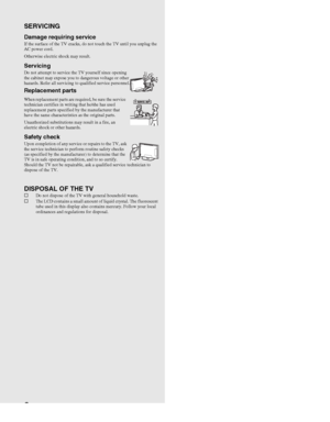 Page 88
SERVICING
Damage requiring service If the surface of the TV cracks, do not touch the TV until you unplug the 
AC power cord.
Otherwise electric shock may result.
ServicingDo not attempt to service the TV yourself since opening 
the cabinet may expose you to dangerous voltage or other 
hazards. Refer all servicing to qualified service personnel.
Replacement parts
When replacement parts are required, be sure the service 
technician certifies in writing that he/she has used 
replacement parts specified by...