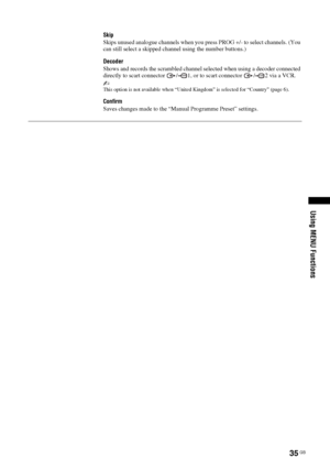 Page 3535 GB
Using MENU Functions
Skip
Skips unused analogue channels when you press PROG +/- to select channels. (You 
can still select a skipped channel using the number buttons.)
Decoder
Shows and records the scrambled channel selected when using a decoder connected 
directly to scart connector  / 1, or to scart connector  / 2 via a VCR.
~This option is not available when “United Kingdom” is selected for “Country” (page 6). 
Confirm
Saves changes made to the “Manual Programme Preset” settings.
 