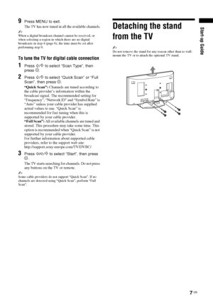 Page 77 GB
Start-up Guide9Press MENU to exit.
The TV has now tuned in all the available channels.
~When a digital broadcast channel cannot be received, or 
when selecting a region in which there are no digital 
broadcasts in step 4 (page 6), the time must be set after 
performing step 9.
To tune the TV for digital cable connection
1Press F/f to select “Scan Type”, then 
press .
2Press F/f to select “Quick Scan” or “Full 
Scan”, then press  .
“Quick Scan”: Channels are tuned according to 
the cable provider’s...