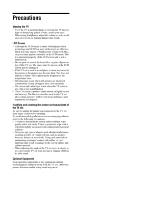 Page 1010 GB
Precautions
Viewing the TV
 View the TV in moderate light, as viewing the TV in poor 
light or during long period of time, strains your eyes.
 When using headphones, adjust the volume so as to avoid 
excessive levels, as hearing damage may result.
LCD Screen
 Although the LCD screen is made with high-precision 
technology and 99.99% or more of the pixels are effective, 
black dots may appear or bright points of light (red, blue, 
or green) may appear constantly on the LCD screen. This 
is a...