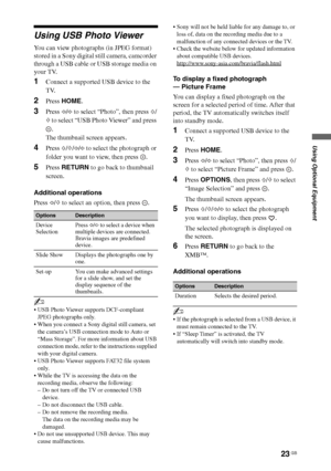 Page 23
23 GB
Using Optional Equipment
Using USB Photo Viewer
You can view photographs (in JPEG format) 
stored in a Sony digital still camera, camcorder 
through a USB cable or USB storage media on 
your TV.
1Connect a supported USB device to the 
TV.
2Press HOME .
3Press G/g  to select “Photo”, then press  F/
f  to select “USB Photo Viewer” and press 
.
The thumbnail screen appears.
4Press  F/f /G /g  to select the photograph or 
folder you want to view, then press  .
5Press  RETURN  to go back to thumbnail...