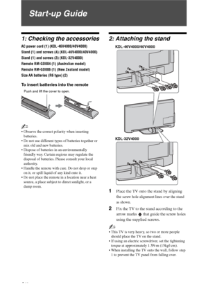 Page 4
4 GB
Start-up Guide
1: Checking the accessories
AC power cord (1) (KDL-46V4000/40V4000)
Stand (1) and screws (4) (KDL-46V4000/40V4000)
Stand (1) and screws (3) (KDL-32V4000)
Remote RM-GD004 (1) (Australian model)
Remote RM-GD006 (1) (New Zealand model)
Size AA batteries (R6 type) (2)
To insert batteries into the remote
~
 Observe the correct polarity when inserting batteries.
 Do not use different types of batteries together or  mix old and new batteries.
 Dispose of batteries in an environmentally...