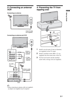 Page 5
5 GB
Start-up Guide
3: Connecting an antenna/
VCR
Connecting an antenna
Connecting an antenna and VCR
~
 When connecting an antenna cable (not supplied), an adaptor (not supplied) may be required.
4: Preventing the TV from 
toppling over
1Install a wood screw (4 mm in diameter, 
not supplied) in the TV stand.
2Install a machine screw (M6 × 12, not 
supplied) into the screw hole of the TV.
3Tie the wood screw and the machine 
screw with a strong cord (not supplied).
Antenna cable 
(not supplied)
Antenna...