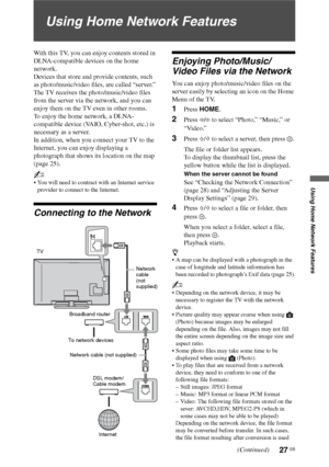 Page 2727 GB
Using Home Network Features
Using Home Network Features
With this TV, you can enjoy contents stored in 
DLNA-compatible devices on the home 
network.
Devices that store and provide contents, such 
as photo/music/video files, are called “server.” 
The TV receives the photo/music/video files 
from the server via the network, and you can 
enjoy them on the TV even in other rooms.
To enjoy the home network, a DLNA-
compatible device (VAIO, Cyber-shot, etc.) is 
necessary as a server.
In addition, when...