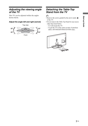 Page 77 GB
Start-up Guide
Adjusting the viewing angle 
of the TV
This TV can be adjusted within the angles 
shown below.
Adjust the angle left and right (swivel)
Detaching the Table-Top 
Stand from the TV
~
 Remove the screws guided by the arrow marks   
of the TV.
 Do not remove the Table-Top Stand for any reason 
other than listed below.
– To wall-mount the TV.
– To put the TV in the carton at time of purchase 
(KDL-46V5500/40V5500/32V5500 only).
Top view
Front
 