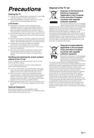 Page 1111 GB
Precautions
Viewing the TVsView the TV in moderate light, as viewing the TV in poor light 
or during long period of time, strains your eyes.
sWhen using headphones, adjust the volume so as to avoid 
excessive levels, as hearing damage may result.
LCD ScreensAlthough the LCD screen is made with high-precision 
technology and 99.99% or more of the pixels are effective, 
black dots may appear or bright points of light (red, blue, or 
green) may appear constantly on the LCD screen. This is a...