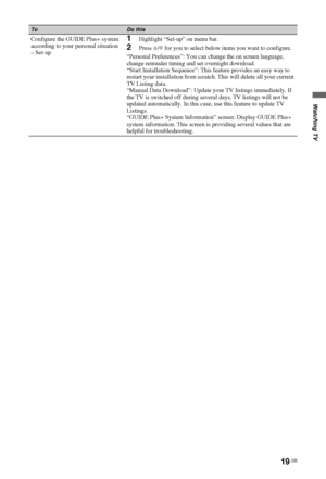 Page 1919 GB
Watching TV
Configure the GUIDE Plus+ system 
according to your personal situation
– Set-up1Highlight “Set-up” on menu bar.
2Press F/f for you to select below items you want to configure.
“Personal Preferences”: You can change the on screen language, 
change reminder timing and set overnight download.
“Start Installation Sequence”: This feature provides an easy way to 
restart your installation from scratch. This will delete all your current 
TV Listing data.
“Manual Data Download”: Update your TV...