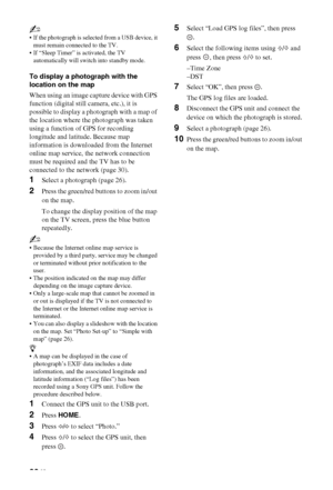 Page 2828 GB
~
 If the photograph is selected from a USB device, it 
must remain connected to the TV.
 If “Sleep Timer” is activated, the TV 
automatically will switch into standby mode.
To display a photograph with the 
location on the map
When using an image capture device with GPS 
function (digital still camera, etc.), it is 
possible to display a photograph with a map of 
the location where the photograph was taken 
using a function of GPS for recording 
longitude and latitude. Because map 
information is...