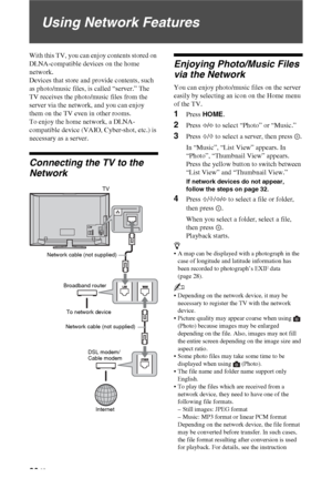 Page 3030 GB
Using Network Features
With this TV, you can enjoy contents stored on 
DLNA-compatible devices on the home 
network. 
Devices that store and provide contents, such 
as photo/music files, is called “server.” The 
TV receives the photo/music files from the 
server via the network, and you can enjoy 
them on the TV even in other rooms. 
To enjoy the home network, a DLNA-
compatible device (VAIO, Cyber-shot, etc.) is 
necessary as a server.
Connecting the TV to the 
Network
Enjoying Photo/Music Files...