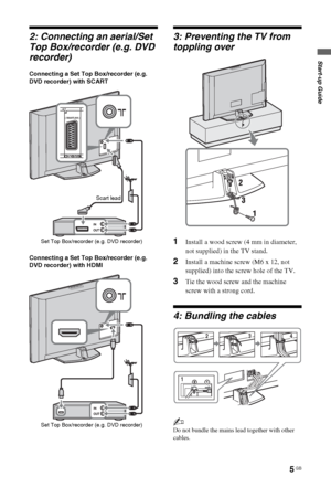 Page 55 GB
Start-up Guide
2: Connecting an aerial/Set 
Top Box/recorder (e.g. DVD 
recorder)
Connecting a Set Top Box/recorder (e.g. 
DVD recorder) with SCART
Connecting a Set Top Box/recorder (e.g. 
DVD recorder) with HDMI
3: Preventing the TV from 
toppling over
1Install a wood screw (4 mm in diameter, 
not supplied) in the TV stand.
2Install a machine screw (M6 x 12, not 
supplied) into the screw hole of the TV.
3Tie the wood screw and the machine 
screw with a strong cord.
4: Bundling the cables
~
Do not...