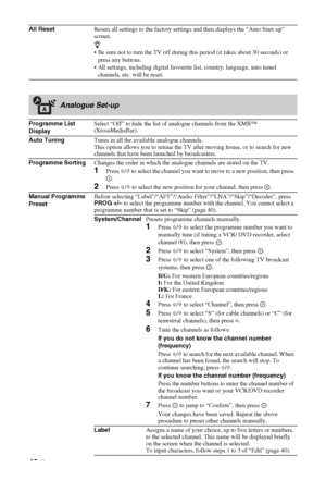 Page 4242 GB
All ResetResets all settings to the factory settings and then displays the “Auto Start-up” 
screen.
z
 Be sure not to turn the TV off during this period (it takes about 30 seconds) or 
press any buttons.
 All settings, including digital favourite list, country, language, auto tuned 
channels, etc. will be reset.
Analogue Set-up
Programme List 
DisplaySelect “Off” to hide the list of analogue channels from the XMB™ 
(XrossMediaBar).
Auto TuningTunes in all the available analogue channels.
This...