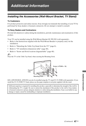 Page 4747 GB
Additional Information
Additional Information
Installing the Accessories (Wall-Mount Bracket, TV Stand)
To Customers:
For product protection and safety reasons, Sony strongly recommends that installing of your TV be 
performed by Sony dealers or licensed contractors. Do not attempt to install it yourself.
To Sony Dealers and Contractors:
Provide full attention to safety during the installation, periodic maintenance and examination of this 
product.
Your TV can be installed using the Wall-Mount...