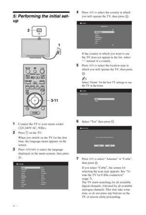 Page 66 GB
5: Performing the initial set-
up
1Connect the TV to your mains socket 
(220-240V AC, 50Hz).
2Press 1 on the TV.
When you switch on the TV for the first 
time, the language menu appears on the 
screen.
3Press F/f/G/g to select the language 
displayed on the menu screens, then press 
.
4Press F/f to select the country in which 
you will operate the TV, then press  .
If the country in which you want to use 
the TV does not appear in the list, select 
“-” instead of a country.
5Press F/f to select the...