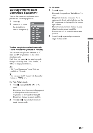 Page 2323 GB
Using Optional Equipment
Viewing Pictures from 
Connected Equipment
Turn on the connected equipment, then 
perform the following operation.
To view two pictures simultaneously 
– Twin Picture/PIP (Picture in Picture)
You can view two pictures (external or PC 
input and TV programme) on the screen 
simultaneously. 
Each time you press  , the viewing mode 
changes cyclically from “Twin Picture,” to 
“PIP,” to single picture mode.
~
 “PC Power Management” (page 32) is not 
available in PIP mode.
z...