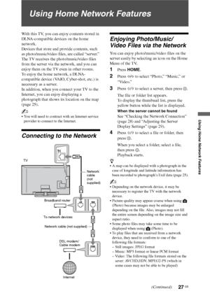 Page 2727 GB
Using Home Network Features
Using Home Network Features
With this TV, you can enjoy contents stored in 
DLNA-compatible devices on the home 
network.
Devices that store and provide contents, such 
as photo/music/video files, are called “server.” 
The TV receives the photo/music/video files 
from the server via the network, and you can 
enjoy them on the TV even in other rooms.
To enjoy the home network, a DLNA-
compatible device (VAIO, Cyber-shot, etc.) is 
necessary as a server.
In addition, when...