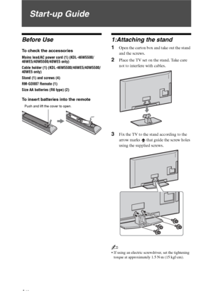 Page 44 GB
Start-up Guide
Before Use
To check the accessories
Mains lead/AC power cord (1) (KDL-46W5500/
46WE5/40W5500/40WE5 only)
Cable holder (1) (KDL-46W5500/46WE5/40W5500/
40WE5 only)
Stand (1) and screws (4)
RM-GD007 Remote (1)
Size AA batteries (R6 type) (2)
To insert batteries into the remote
1:Attaching the stand
1Open the carton box and take out the stand 
and the screws.
2Place the TV set on the stand. Take care 
not to interfere with cables.
3Fix the TV to the stand according to the 
arrow marks...