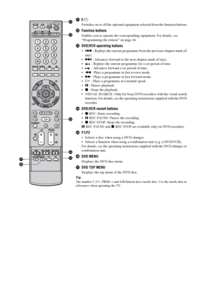 Page 1414 GB
wa"/1
Switches on or off the optional equipment selected from the function buttons.
wsFunction buttons
Enables you to operate the corresponding equipment. For details, see 
“Programming the remote” on page 44.
wdDVD/VCR operating buttons
. : Replays the current programme from the previous chapter mark (if 
any).
> : Advances forward to the next chapter mark (if any).
 : Replays the current programme for a set period of time.
 : Advances forward a set period of time.
m : Plays a programme in...