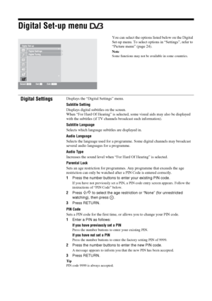 Page 3838 GB
Digital Set-up menu 
You can select the options listed below on the Digital 
Set-up menu. To select options in “Settings”, refer to 
“Picture menu” (page 24).
Note
Some functions may not be available in some countries.
Digital SettingsDisplays the “Digital Settings” menu.
Subtitle Setting
Displays digital subtitles on the screen.
When “For Hard Of Hearing” is selected, some visual aids may also be displayed 
with the subtitles (if TV channels broadcast such information).
Subtitle Language
Selects...