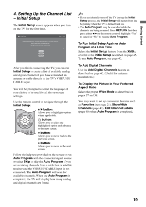 Page 1919
Getting Started
4. Setting Up the Channel List 
– Initial Setup
The Initial Setup screen appears when you turn 
on the TV for the first time.
After you finish connecting the TV, you can run 
Initial Setup to create a list of available analog 
and digital channels if you have connected an 
antenna or cable directly to the TV’s VHF/UHF/
CABLE input.
You will be prompted to select the language of 
your choice to be used for all the on-screen 
settings.
Use the remote control to navigate through the...