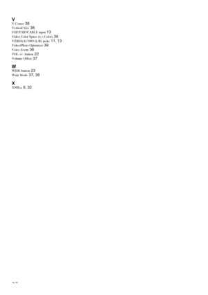 Page 5252
VV Center 38
Vertical Size 38
VHF/UHF/CABLE input 13
Video Color Space (x.v.Color) 39
VIDEO/AUDIO (L/R) jacks 11, 13
Video/Photo Optimizer 39
Voice Zoom 36
VOL +/– button 22
Volume Offset 37
WWIDE button 23
Wide Mode 37, 38
XXMB™ 9, 32
 