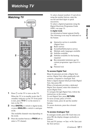 Page 17
17 GB
Watching TV
Watching TV
Watching TV
1Press 1 on the TV to turn on the TV.
When the TV is in standby mode (the  1 
(standby) indicator on the TV front panel 
is red), press  TV "/1  on the remote to 
turn on the TV.
2Press  DIGITAL  to switch to digital mode, 
or press  ANALOG  to switch to analogue 
mode.
The available channels vary depending on 
the mode.
3Press the number buttons or  PROG +/– to 
select a TV channel. To select channel numbers 10 and above 
using the number buttons, enter the...