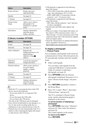 Page 25
25 GB
Using Optional Equipment (Music) Available OPTIONS
~
 While the TV is accessing the data on the USB device, observe the following:
– Do not turn off the TV or connected USB  device.
– Do not disconnect the USB cable.
– Do not remove the USB device.
The data on the USB device may be damaged.
 Sony will not be held liable for any damage to, or  loss of, data on the recording media due to a 
malfunction of any connected devices or the TV.
 Playback does not start automatically if the TV is  turned on...