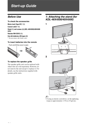 Page 4
4 GB
Start-up Guide
Before Use
To check the accessories
Mains lead (Type BF)* (1)
Coaxial cable * (1)
Stand (1) and screws (4) (KDL-46X4500/40X4500 
only)
Remote RM-ED012 (1)
Size AA batteries (R6 type) (2)
* Do not remove the ferrite cores.
To insert batteries into the remote
To replace the speaker grille
The speaker grille unit can be replaced with 
others that are sold separately. However, do 
not remove the unit except to replace it. For 
details, see the instructions supplied with 
speaker grille...