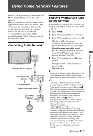 Page 31
31 GB
Using Home Network Features
Using Home Network Features
With this TV, you can enjoy contents stored in 
DLNA-compatible devices on the home 
network.
Devices that store and provide contents, such 
as photo/music files, are called “server”. The 
TV receives the photo/music files from the 
server via the network, and you can enjoy 
them on the TV even in other rooms.
To enjoy the home network, a DLNA-
compatible device (VAIO, Cyber-shot, etc.) is 
necessary as a server.
Connecting to the Network...