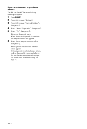 Page 34
34 GB
If you cannot connect to your home 
network
The TV can check if the server is being 
correctly recognised.
1Press HOME .
2Press G/g  to select “Settings”.
3Press  F/f  to select “Network Settings”, 
then press  .
4Select “Server Diagnostics”, then press  .
5Select “Yes”, then press  .
The server diagnostic starts.
When the server diagnostic is complete, 
the diagnostic result list appears.
6Select the server you want to confirm, 
then press  .
The diagnostic results of the selected 
server...