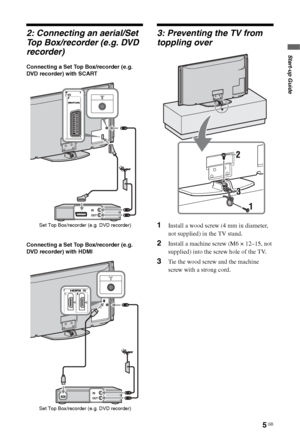 Page 5
5 GB
Start-up Guide
2: Connecting an aerial/Set 
Top Box/recorder (e.g. DVD 
recorder)
Connecting a Set Top Box/recorder (e.g. 
DVD recorder) with SCART
Connecting a Set Top Box/recorder (e.g. 
DVD recorder) with HDMI
3: Preventing the TV from 
toppling over
1Install a wood screw (4 mm in diameter, 
not supplied) in the TV stand.
2Install a machine screw (M6 × 12–15, not 
supplied) into the screw hole of the TV.
3Tie the wood screw and the machine 
screw with a strong cord.
Set Top Box/recorder (e.g....