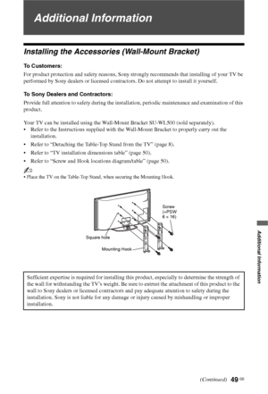 Page 49
49 GB
Additional Information
Additional Information
Installing the Accessories (Wall-Mount Bracket)
To Customers:
For product protection and safety reasons, Sony strongly recommends that installing of your TV be 
performed by Sony dealers or licensed contractors. Do not attempt to install it yourself.
To Sony Dealers and Contractors:
Provide full attention to safety during the installation, periodic maintenance and examination of this 
product.
Your TV can be installed using the Wall-Mount Bracket...