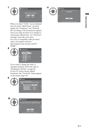 Page 7
7 GB
Start-up Guide
7
When you select “Cable”, we recommend 
that you select “Quick Scan” for quick 
tuning. Set “Frequency” and “Network 
ID” according to the information supplied 
from your cable provider. If no channel is 
found using “Quick Scan”, try “Full Scan” 
(though it may take some time).
For a list of compatible cable providers, 
refer to the support web site:
http://support.sony-europe.com/TV/
DVBC/
8
If you want to change the order of 
analogue channels, follow the steps in 
“Programme...