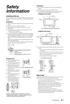 Page 9
9 GB
Safety 
Information
Installation/Set-upInstall and use the TV set in accordance with the instructions below 
in order to avoid any risk of fire, electrical shock or damage and/or 
injuries.
Installations The TV set should be installed near an easily accessible mains 
socket.
s Place the TV set on a stable, level surface.
s Only qualified service personnel should carry out wall 
installations.
s For safety reasons, it is strongly recommended that you use 
Sony accessories, including:
– Wall-mount...