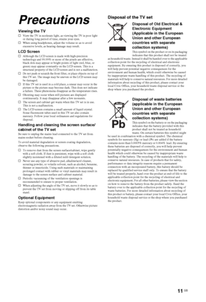 Page 11
11 GB
Precautions
Viewing the TVsView the TV in moderate light, as viewing the TV in poor light 
or during long period of time, strains your eyes.
s When using headphones, adjust the volume so as to avoid 
excessive levels, as hearing damage may result.
LCD ScreensAlthough the LCD screen is made with high-precision 
technology and 99.99% or more of the pixels are effective, 
black dots may appear or bright points of light (red, blue, or 
green) may appear constantly on the LCD screen. This is a...