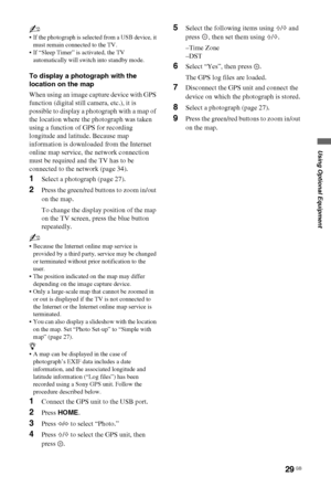 Page 2929 GB
Using Optional Equipment
~
 If the photograph is selected from a USB device, it 
must remain connected to the TV.
 If “Sleep Timer” is activated, the TV 
automatically will switch into standby mode.
To display a photograph with the 
location on the map
When using an image capture device with GPS 
function (digital still camera, etc.), it is 
possible to display a photograph with a map of 
the location where the photograph was taken 
using a function of GPS for recording 
longitude and latitude....